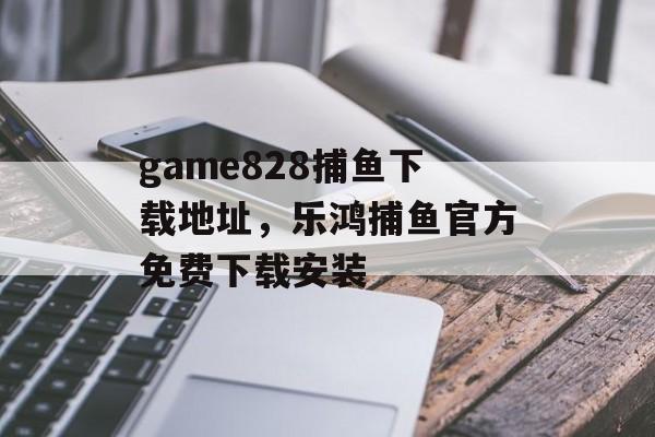 game828捕鱼下载地址，乐鸿捕鱼官方免费下载安装